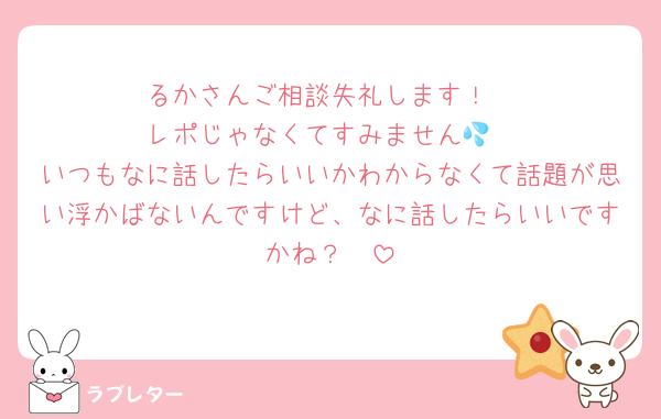 るかさんご相談失礼します！
レポじゃなくてすみません💦
いつもなに話したらいいかわからなくて話題が思い浮かばないんですけど、なに話したらいいですかね？🥹