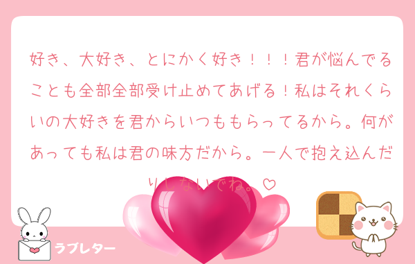 好き、大好き、とにかく好き！！！君が悩んでることも全部全部受け止めてあげる！私はそれくらいの大好きを君からいつももらってるから。何があっても私は君の味方だから。一人で抱え込んだりしないでね。