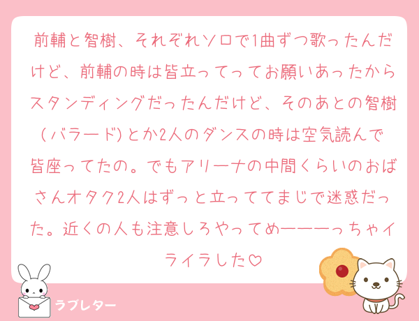 前輔と智樹、それぞれソロで1曲ずつ歌ったんだけど、前輔の時は皆立ってってお願いあったからスタンディングだったんだけど、そのあとの智樹(バラード)とか2人のダンスの時は空気読んで皆座ってたの。でもアリーナの中間くらいのおばさんオタク2人はずっと立っててまじで迷惑だった。近くの人も注意しろやってめーーーっちゃイライラした