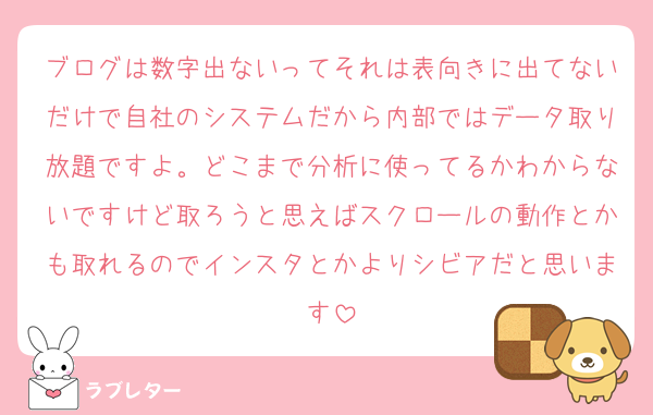 ブログは数字出ないってそれは表向きに出てないだけで自社のシステムだから内部ではデータ取り放題ですよ。どこまで分析に使ってるかわからないですけど取ろうと思えばスクロールの動作とかも取れるのでインスタとかよりシビアだと思います