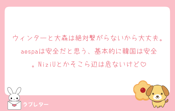 ウィンターと大森は絶対繋がらないから大丈夫。aespaは安全だと思う、基本的に韓国は安全。NiziUとかそこら辺は危ないけど