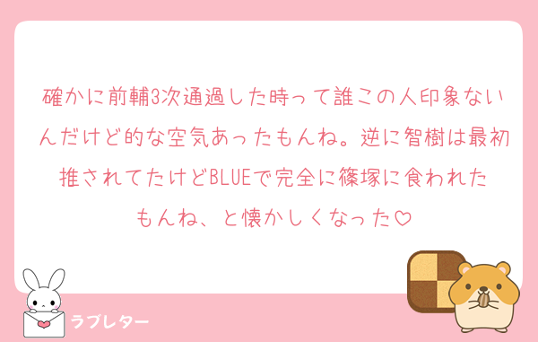 確かに前輔3次通過した時って誰この人印象ないんだけど的な空気あったもんね。逆に智樹は最初推されてたけどBLUEで完全に篠塚に食われたもんね、と懐かしくなった