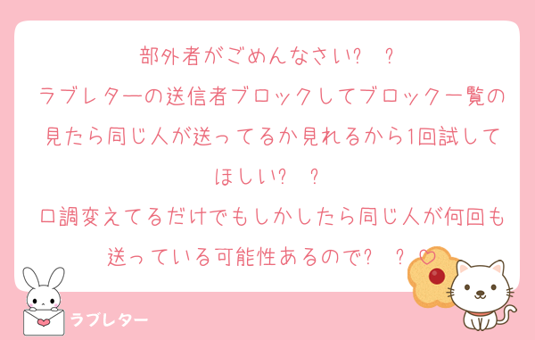 部外者がごめんなさいꌩ ꌩ
ラブレターの送信者ブロックしてブロック一覧の見たら同じ人が送ってるか見れるから1回試してほしいꌩ ꌩ
口調変えてるだけでもしかしたら同じ人が何回も送っている可能性あるのでꌩ ꌩ