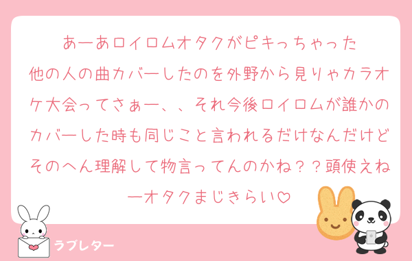 あーあロイロムオタクがピキっちゃった
他の人の曲カバーしたのを外野から見りゃカラオケ大会ってさぁー、、それ今後ロイロムが誰かのカバーした時も同じこと言われるだけなんだけどそのへん理解して物言ってんのかね？？頭使えねーオタクまじきらい