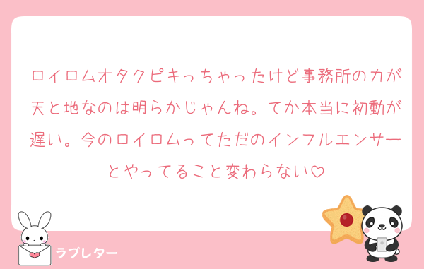 ロイロムオタクピキっちゃったけど事務所の力が天と地なのは明らかじゃんね。てか本当に初動が遅い。今のロイロムってただのインフルエンサーとやってること変わらない