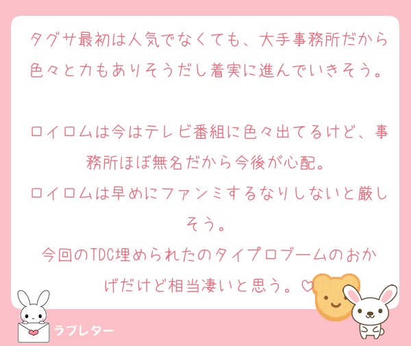 タグサ最初は人気でなくても、大手事務所だから色々と力もありそうだし着実に進んでいきそう。
ロイロムは今はテレビ番組に色々出てるけど、事務所ほぼ無名だから今後が心配。
ロイロムは早めにファンミするなりしないと厳しそう。
今回のTDC埋められたのタイプロブームのおかげだけど相当凄いと思う。