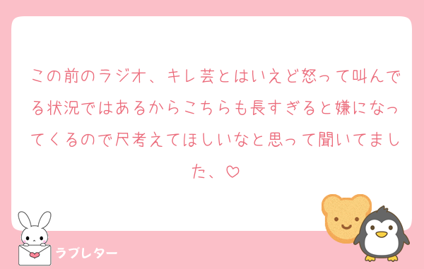 この前のラジオ、キレ芸とはいえど怒って叫んでる状況ではあるからこちらも長すぎると嫌になってくるので尺考えてほしいなと思って聞いてました、