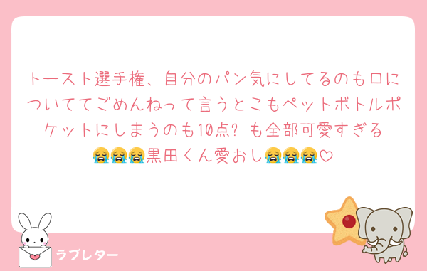トースト選手権、自分のパン気にしてるのも口についててごめんねって言うとこもペットボトルポケットにしまうのも10点⭐️も全部可愛すぎる😭😭😭黒田くん愛おし😭😭😭