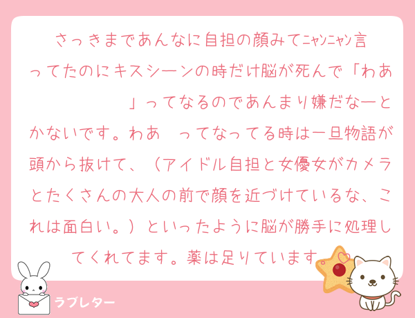 さっきまであんなに自担の顔みてﾆｬﾝﾆｬﾝ言ってたのにキスシーンの時だけ脳が死んで「わあ〜〜〜〜〜〜」ってなるのであんまり嫌だなーとかないです。わあ〜ってなってる時は一旦物語が頭から抜けて、（アイドル自担と女優女がカメラとたくさんの大人の前で顔を近づけているな、これは面白い。）といったように脳が勝手に処理してくれてます。薬は足りています。
