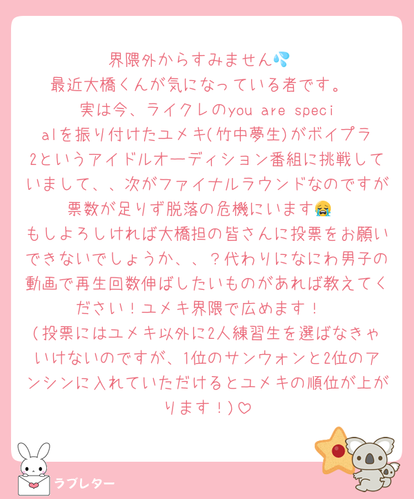 界隈外からすみません💦
最近大橋くんが気になっている者です。
実は今、ライクレのyou are specialを振り付けたユメキ(竹中夢生)がボイプラ2というアイドルオーディション番組に挑戦していまして、、次がファイナルラウンドなのですが票数が足りず脱落の危機にいます😭
もしよろしければ大橋担の皆さんに投票をお願いできないでしょうか、、？代わりになにわ男子の動画で再生回数伸ばしたいものがあれば教えてください！ユメキ界隈で広めます！
(投票にはユメキ以外に2人練習生を選ばなきゃいけないのですが、1位のサンウォンと2位のアンシンに入れていただけるとユメキの順位が上がります！)