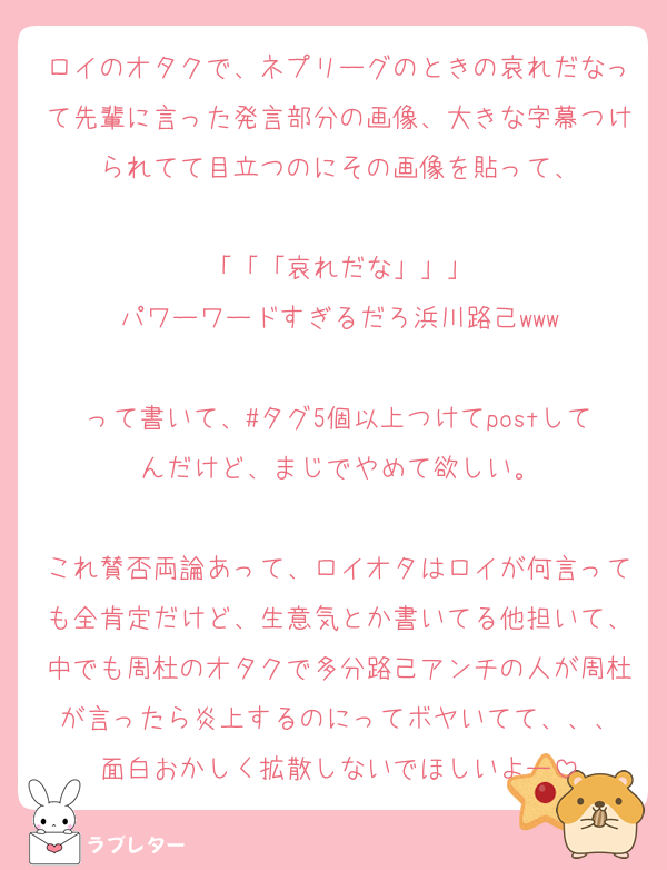 ロイのオタクで、ネプリーグのときの哀れだなって先輩に言った発言部分の画像、大きな字幕つけられてて目立つのにその画像を貼って、

「「「哀れだな」」」
パワーワードすぎるだろ浜川路己www

って書いて、#タグ5個以上つけてpostしてんだけど、まじでやめて欲しい。

これ賛否両論あって、ロイオタはロイが何言っても全肯定だけど、生意気とか書いてる他担いて、中でも周杜のオタクで多分路己アンチの人が周杜が言ったら炎上するのにってボヤいてて、、、
面白おかしく拡散しないでほしいよー