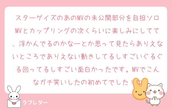 スターゲイズのあのMVの未公開部分を自担ソロMVとカップリングの次くらいに楽しみにしてて、浮かんでるのかなーとか思って見たらありえないところでありえない動きしてるしすごいぐるぐる回ってるしすごい面白かったです。MVでこんなガチ笑いしたの初めてでした！