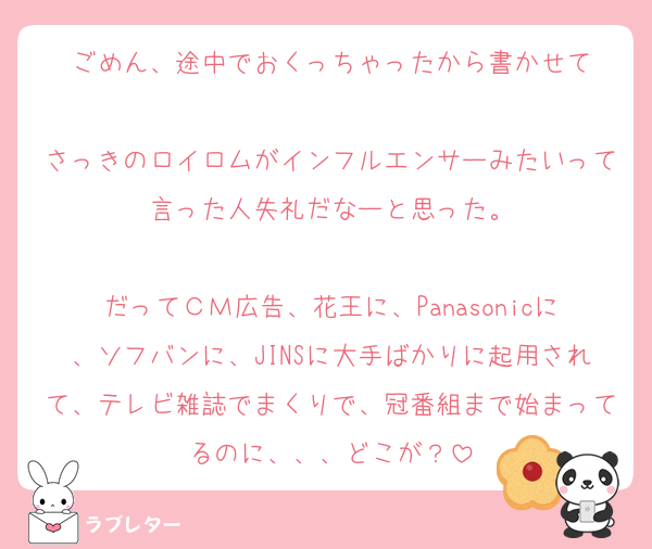 ごめん、途中でおくっちゃったから書かせて

さっきのロイロムがインフルエンサーみたいって言った人失礼だなーと思った。

だってＣＭ広告、花王に、Panasonicに、ソフバンに、JINSに大手ばかりに起用されて、テレビ雑誌でまくりで、冠番組まで始まってるのに、、、どこが？