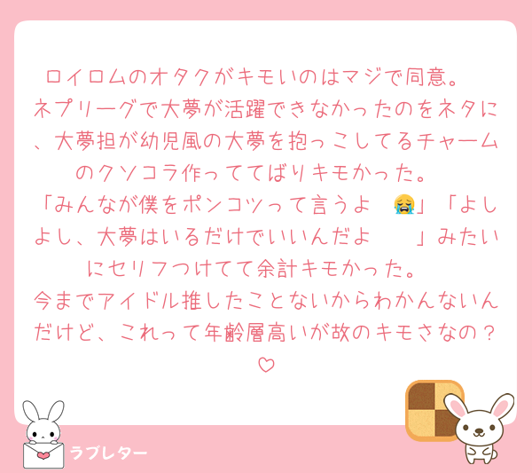 ロイロムのオタクがキモいのはマジで同意。
ネプリーグで大夢が活躍できなかったのをネタに、大夢担が幼児風の大夢を抱っこしてるチャームのクソコラ作っててばりキモかった。
「みんなが僕をポンコツって言うよ〜😭」「よしよし、大夢はいるだけでいいんだよ〜🥹」みたいにセリフつけてて余計キモかった。
今までアイドル推したことないからわかんないんだけど、これって年齢層高いが故のキモさなの？