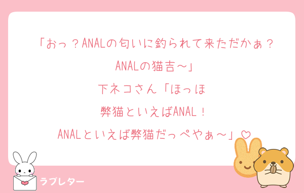 「おっ？ANALの匂いに釣られて来ただかぁ？ANALの猫吉～｣
下ネコさん「ほっほ♡
弊猫といえばANAL！
ANALといえば弊猫だっぺやぁ～」