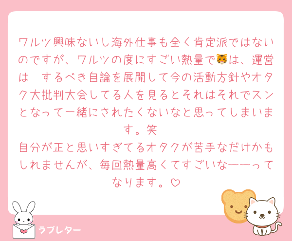 ワルツ興味ないし海外仕事も全く肯定派ではないのですが、ワルツの度にすごい熱量で🐯は、運営は〜するべき自論を展開して今の活動方針やオタク大批判大会してる人を見るとそれはそれでスンとなって一緒にされたくないなと思ってしまいます。笑
自分が正と思いすぎてるオタクが苦手なだけかもしれませんが、毎回熱量高くてすごいなーーってなります。