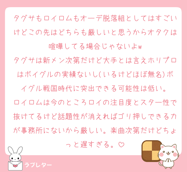 タグサもロイロムもオーデ脱落組としてはすごいけどこの先はどちらも厳しいと思うからオタクは喧嘩してる場合じゃないよw
タグサは新メン次第だけど大手とは言えホリプロはボイグルの実績ないし(いるけどほぼ無名)ボイグル戦国時代に突出できる可能性は低い。
ロイロムは今のところロイの注目度とスター性で抜けてるけど話題性が消えればゴリ押しできる力が事務所にないから厳しい。楽曲次第だけどちょっと遅すぎる。