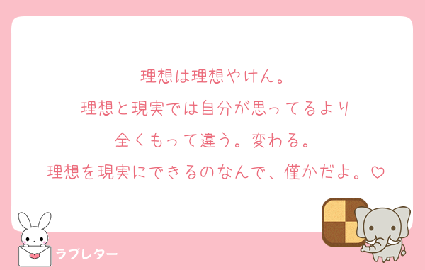 理想は理想やけん。
理想と現実では自分が思ってるより
全くもって違う。変わる。
理想を現実にできるのなんで、僅かだよ。