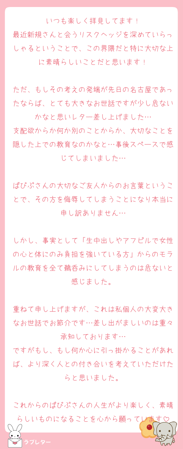 いつも楽しく拝見してます！
最近新規さんと会うリスクヘッジを深めていらっしゃるということで、この界隈だと特に大切な上に素晴らしいことだと思います！

ただ、もしその考えの発端が先日の名古屋であったならば、とても大きなお世話ですが少し危ないかなと思いレター差し上げました…
支配欲からか何か別のことからか、大切なことを隠した上での教育なのかなと…事後スペースで感じてしまいました…

ぱぴぷさんの大切なご友人からのお言葉ということで、その方を侮辱してしまうことになり本当に申し訳ありません…

しかし、事実として「生中出しやアフピルで女性の心と体にのみ負担を強いている方」からのモラルの教育を全て鵜呑みにしてしまうのは危ないと感じました。

重ねて申し上げますが、これは私個人の大変大きなお世話でお節介です…差し出がましいのは重々承知しております…
ですがもし、もし何か心に引っ掛かることがあれば、より深く人との付き合いを考えていただけたらと思いました。

これからのぱぴぷさんの人生がより楽しく、素晴らしいものになることを心から願っています
