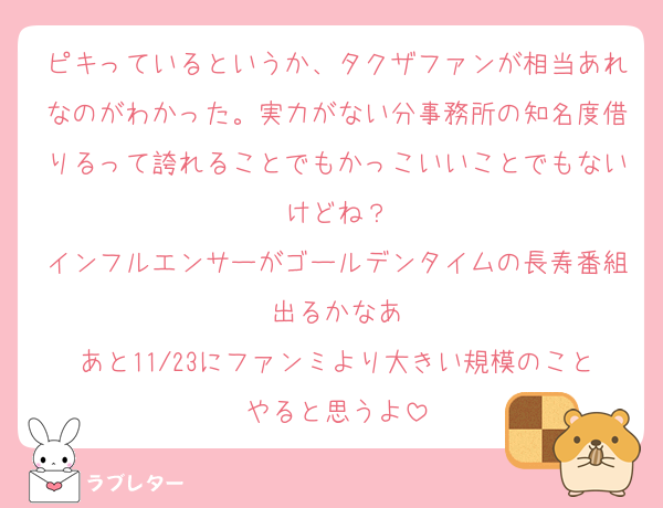 ピキっているというか、タクザファンが相当あれなのがわかった。実力がない分事務所の知名度借りるって誇れることでもかっこいいことでもないけどね？
インフルエンサーがゴールデンタイムの長寿番組出るかなあ
あと11/23にファンミより大きい規模のことやると思うよ
