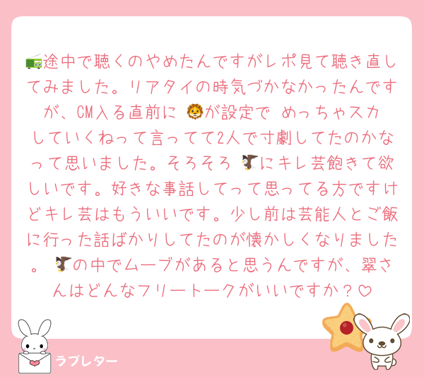 📻途中で聴くのやめたんですがレポ見て聴き直してみました。リアタイの時気づかなかったんですが、CM入る直前に 🦁が設定で めっちゃスカしていくねって言ってて2人で寸劇してたのかなって思いました。そろそろ 🦅にキレ芸飽きて欲しいです。好きな事話してって思ってる方ですけどキレ芸はもういいです。少し前は芸能人とご飯に行った話ばかりしてたのが懐かしくなりました。 🦅の中でムーブがあると思うんですが、翠さんはどんなフリートークがいいですか？