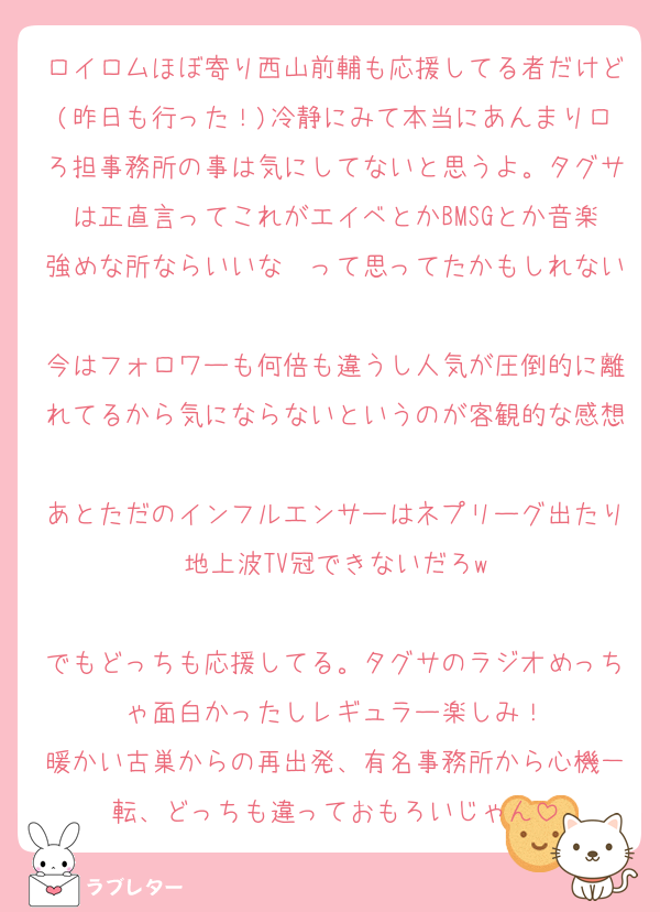 ロイロムほぼ寄り西山前輔も応援してる者だけど(昨日も行った！)冷静にみて本当にあんまりロろ担事務所の事は気にしてないと思うよ。タグサは正直言ってこれがエイベとかBMSGとか音楽強めな所ならいいな〜って思ってたかもしれない
今はフォロワーも何倍も違うし人気が圧倒的に離れてるから気にならないというのが客観的な感想
あとただのインフルエンサーはネプリーグ出たり地上波TV冠できないだろw

でもどっちも応援してる。タグサのラジオめっちゃ面白かったしレギュラー楽しみ！
暖かい古巣からの再出発、有名事務所から心機一転、どっちも違っておもろいじゃん