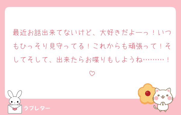 最近お話出来てないけど、大好きだよーっ！いつもひっそり見守ってる！これからも頑張って！そしてそして、出来たらお喋りもしようね………！