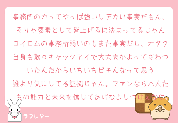事務所の力ってやっぱ強いしデカい事実だもん、そりゃ要素として皆上げるに決まってるじゃん
ロイロムの事務所弱いのもまた事実だし、オタク自身も散々キャッツアイで大丈夫かよってざわついたんだからいちいちピキんなって思う
誰より気にしてる証拠じゃん。ファンなら本人たちの能力と未来を信じてあげなよしつけぇな
