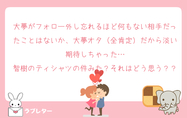 大夢がフォロー外し忘れるほど何もない相手だったことはないか、大夢オタ（全肯定）だから淡い期待しちゃった…
智樹のティシャツの件みた？それはどう思う？？
