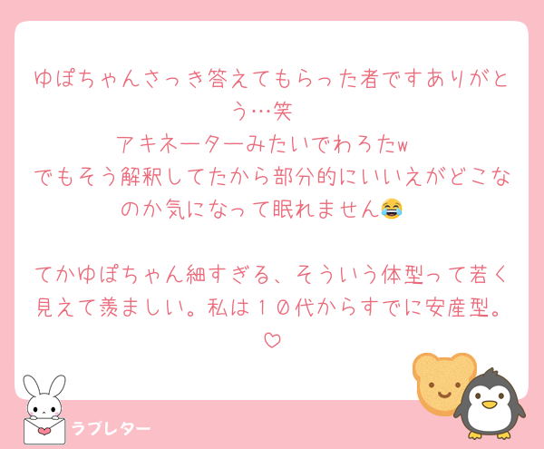 ゆぽちゃんさっき答えてもらった者ですありがとう…笑
アキネーターみたいでわろたw
でもそう解釈してたから部分的にいいえがどこなのか気になって眠れません😂

てかゆぽちゃん細すぎる、そういう体型って若く見えて羨ましい。私は１０代からすでに安産型。