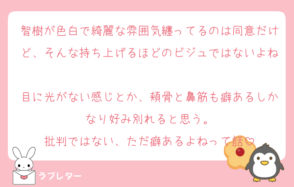 智樹が色白で綺麗な雰囲気纏ってるのは同意だけど、そんな持ち上げるほどのビジュではないよね
目に光がない感じとか、頬骨と鼻筋も癖あるしかなり好み別れると思う。
批判ではない、ただ癖あるよねって話