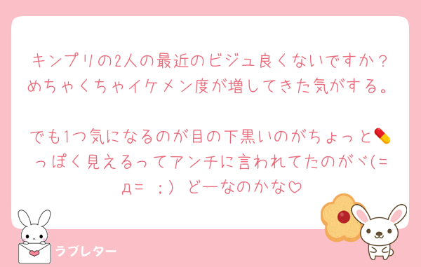 キンプリの2人の最近のビジュ良くないですか？めちゃくちゃイケメン度が増してきた気がする。
でも1つ気になるのが目の下黒いのがちょっと💊っぽく見えるってアンチに言われてたのがヾ(=д= ；) どーなのかな