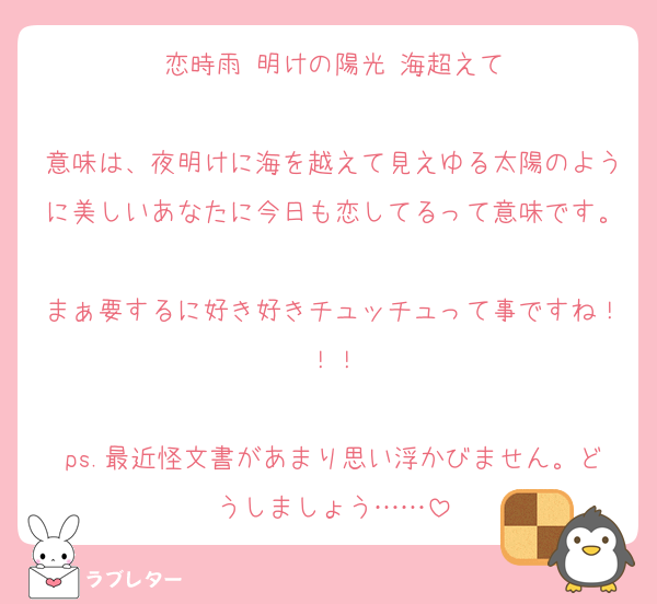 恋時雨 明けの陽光 海超えて

意味は、夜明けに海を越えて見えゆる太陽のように美しいあなたに今日も恋してるって意味です。
まぁ要するに好き好きチュッチュって事ですね！！！

ps.最近怪文書があまり思い浮かびません。どうしましょう……