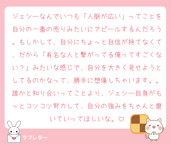 ジェシーなんでいつも「人脈が広い」ってことを自分の一番の売りみたいにアピールするんだろう。もしかして、自分にちょっと自信が持てなくて、だから「有名な人と繋がってる俺ってすごくない？」みたいな感じで、自分を大きく見せようとしてるのかなって、勝手に想像しちゃいます。。誰かと知り合いってことより、ジェシー自身がもっとコツコツ努力して、自分の強みをちゃんと磨いていってほしいな。