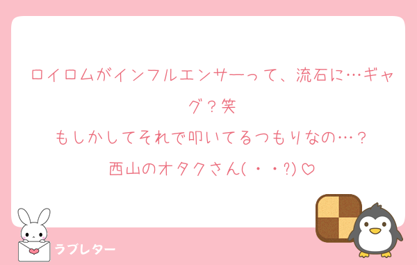 ロイロムがインフルエンサーって、流石に…ギャグ？笑
もしかしてそれで叩いてるつもりなの…？
西山のオタクさん(・・?)