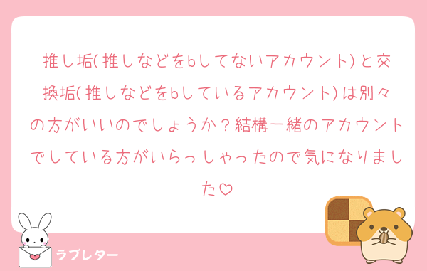 推し垢(推しなどをbしてないアカウント)と交換垢(推しなどをbしているアカウント)は別々の方がいいのでしょうか？結構一緒のアカウントでしている方がいらっしゃったので気になりました