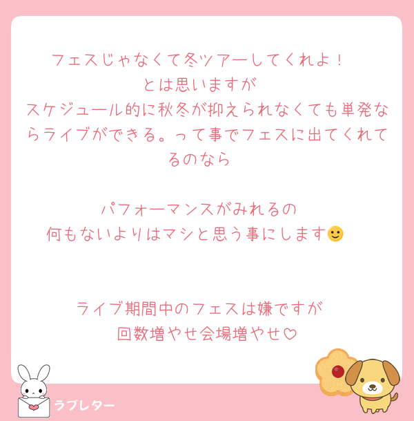 フェスじゃなくて冬ツアーしてくれよ！
とは思いますが
スケジュール的に秋冬が抑えられなくても単発ならライブができる。って事でフェスに出てくれてるのなら

パフォーマンスがみれるの
何もないよりはマシと思う事にします🙂‍↕️


ライブ期間中のフェスは嫌ですが
回数増やせ会場増やせ