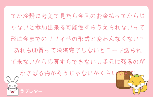 てか冷静に考えて見たら今回のお金払ってからじゃないと参加出来る可能性すら与えられないって形は今までのリリイベの形式と変わんなくない？あれもCD買って決済完了しないとコード送られて来ないから応募すらできないし手元に残るのがかさばる物かそうじゃないかくらいやん