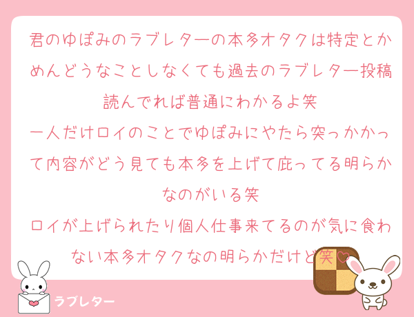 君のゆぽみのラブレターの本多オタクは特定とかめんどうなことしなくても過去のラブレター投稿読んでれば普通にわかるよ笑
一人だけロイのことでゆぽみにやたら突っかかって内容がどう見ても本多を上げて庇ってる明らかなのがいる笑
ロイが上げられたり個人仕事来てるのが気に食わない本多オタクなの明らかだけど笑