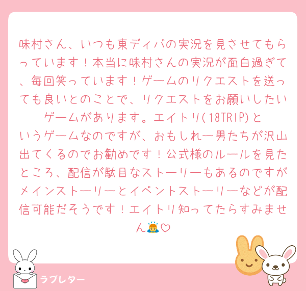 味村さん、いつも東ディバの実況を見させてもらっています！本当に味村さんの実況が面白過ぎて、毎回笑っています！ゲームのリクエストを送っても良いとのことで、リクエストをお願いしたいゲームがあります。エイトリ(18TRlP)というゲームなのですが、おもしれー男たちが沢山出てくるのでお勧めです！公式様のルールを見たところ、配信が駄目なストーリーもあるのですがメインストーリーとイベントストーリーなどが配信可能だそうです！エイトリ知ってたらすみません🙇