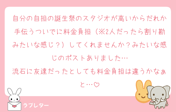 自分の自担の誕生祭のスタジオが高いからだれか手伝うついでに料金負担（※2人だったら割り勘みたいな感じ？）してくれませんか？みたいな感じのポストありました…
流石に友達だったとしても料金負担は違うかなぁと…