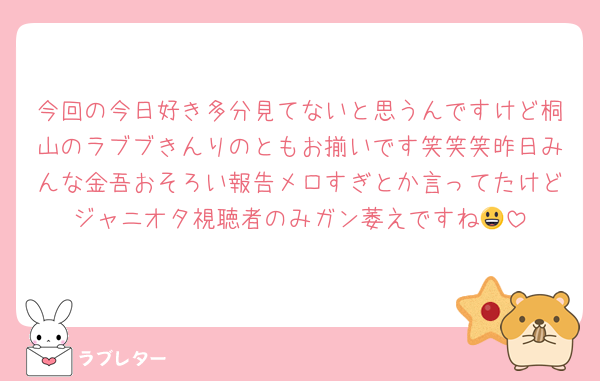 今回の今日好き多分見てないと思うんですけど桐山のラブブきんりのともお揃いです笑笑笑昨日みんな金吾おそろい報告メロすぎとか言ってたけどジャニオタ視聴者のみガン萎えですね😃