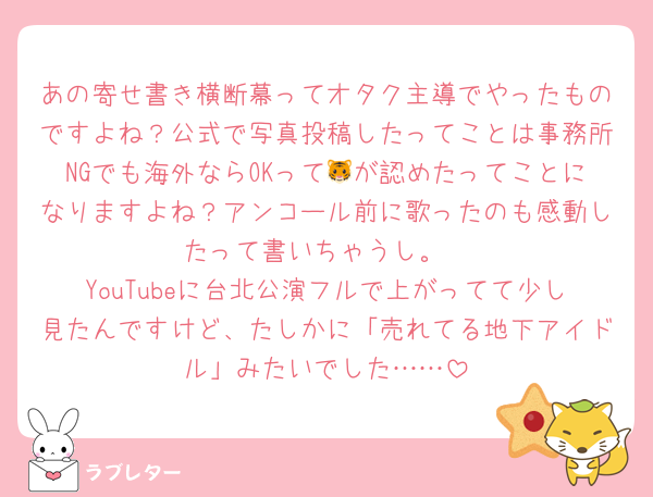 あの寄せ書き横断幕ってオタク主導でやったものですよね？公式で写真投稿したってことは事務所NGでも海外ならOKって🐯が認めたってことになりますよね？アンコール前に歌ったのも感動したって書いちゃうし。
YouTubeに台北公演フルで上がってて少し見たんですけど、たしかに「売れてる地下アイドル」みたいでした……