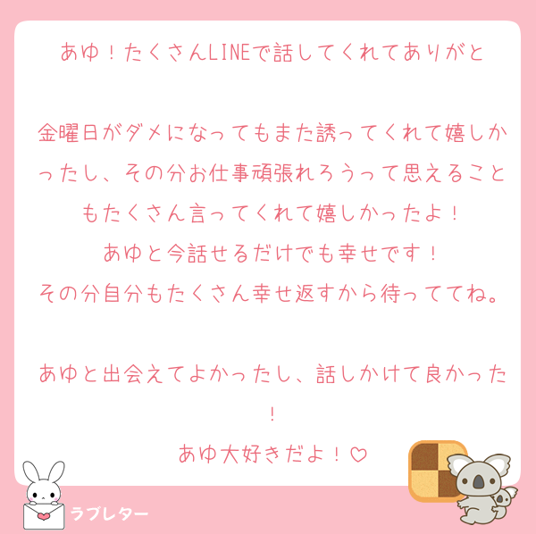 あゆ！たくさんLINEで話してくれてありがと
金曜日がダメになってもまた誘ってくれて嬉しかったし、その分お仕事頑張れろうって思えることもたくさん言ってくれて嬉しかったよ！
あゆと今話せるだけでも幸せです！
その分自分もたくさん幸せ返すから待っててね。
あゆと出会えてよかったし、話しかけて良かった！
あゆ大好きだよ！