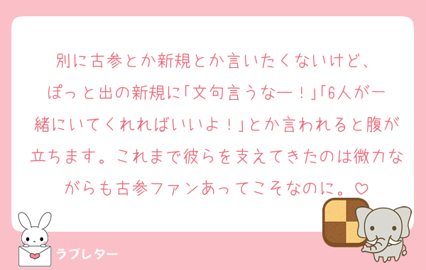 別に古参とか新規とか言いたくないけど、
ぽっと出の新規に｢文句言うなー！｣｢6人が一緒にいてくれればいいよ！｣とか言われると腹が立ちます。これまで彼らを支えてきたのは微力ながらも古参ファンあってこそなのに。