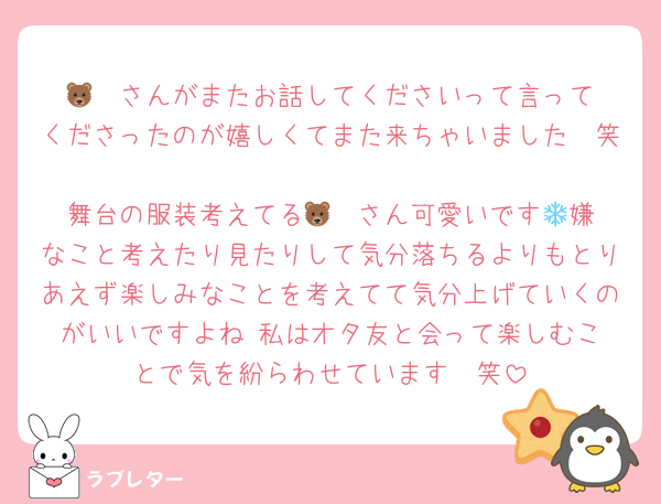 🐻‍❄️さんがまたお話してくださいって言ってくださったのが嬉しくてまた来ちゃいました🥹笑
舞台の服装考えてる🐻‍❄️さん可愛いです🎶嫌なこと考えたり見たりして気分落ちるよりもとりあえず楽しみなことを考えてて気分上げていくのがいいですよね☺️私はオタ友と会って楽しむことで気を紛らわせています🫶笑