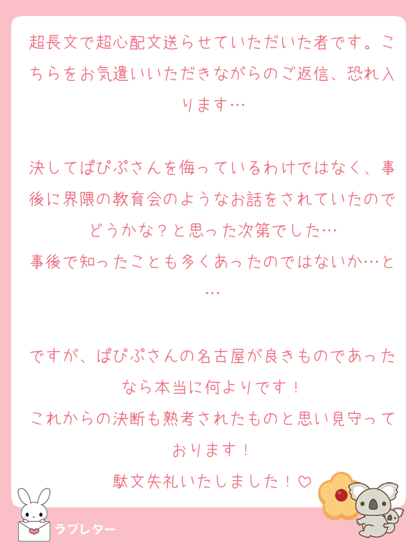 超長文で超心配文送らせていただいた者です。こちらをお気遣いいただきながらのご返信、恐れ入ります…

決してぱぴぷさんを侮っているわけではなく、事後に界隈の教育会のようなお話をされていたのでどうかな？と思った次第でした…
事後で知ったことも多くあったのではないか…と…

ですが、ぱぴぷさんの名古屋が良きものであったなら本当に何よりです！
これからの決断も熟考されたものと思い見守っております！
駄文失礼いたしました！