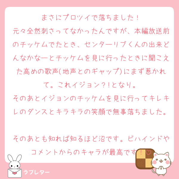 まさにプロツイで落ちました！
元々全然刺さってなかったんですが、本編放送前のチッケムでたとき、センターリブくんの出来どんなかなーとチッケムを見に行ったときに聞こえた高めの歌声(地声とのギャップ)にまず惹かれて。これイジョン？!となり。
そのあとイジョンのチッケムを見に行ってキレキレのダンスとキラキラの笑顔で無事落ちました。
そのあとも知れば知るほど沼です。ビハインドやコメントからのキャラが最高です！