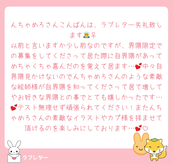 んちゃめろさんこんばんは、ラブレター失礼致します🙇‍♀️
以前と言いますか少し前なのですが、界隈限定での募集をしてくださって居た際に自界隈があってめちゃくちゃ喜んだのを覚えて居ます…💕中々自界隈見かけないのでんちゃめろさんのような素敵な絵師様が自界隈を知ってくださって居て増してやお好きな界隈との事でとても嬉しかったです…💕テスト無理せず頑張られてください！またんちゃめろさんの素敵なイラストやカプ様を拝ませて頂けるのを楽しみにしております…💕