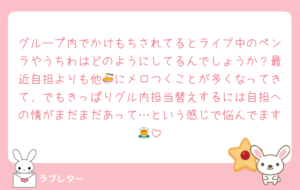 グループ内でかけもちされてるとライブ中のペンラやうちわはどのようにしてるんでしょうか？最近自担よりも他🍜にメロつくことが多くなってきて、でもきっぱりグル内担当替えするには自担への情がまだまだあって…という感じで悩んでます🙇